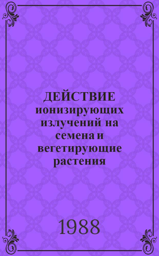 ДЕЙСТВИЕ ионизирующих излучений на семена и вегетирующие растения : Сб. ст