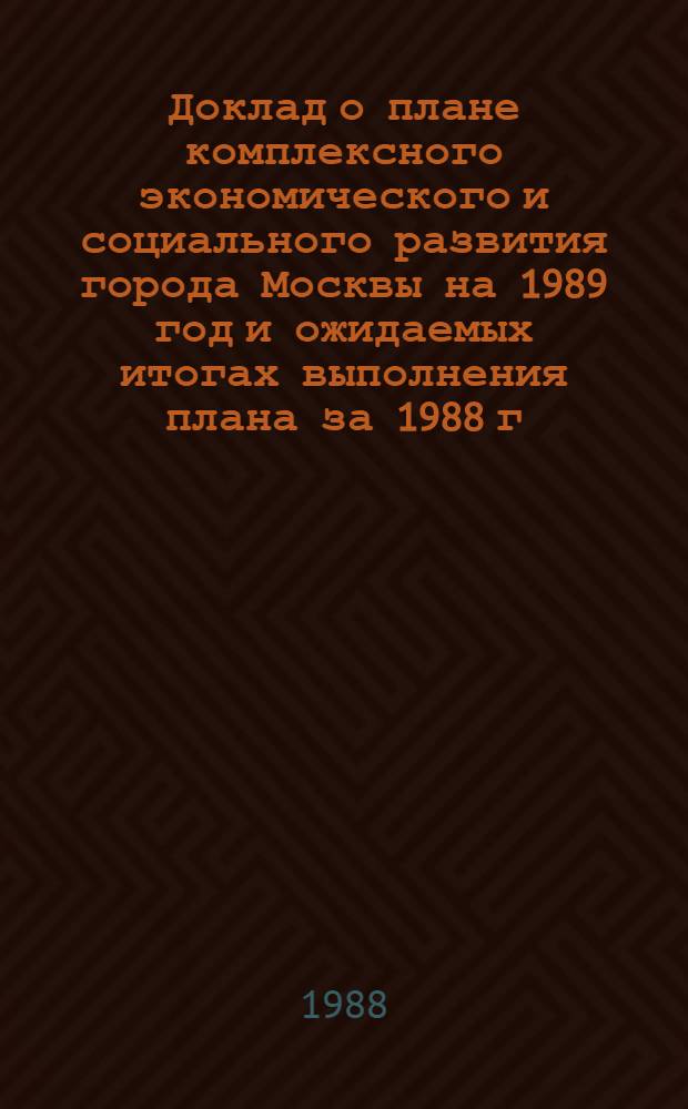 Доклад о плане комплексного экономического и социального развития города Москвы на 1989 год и ожидаемых итогах выполнения плана за 1988 г.