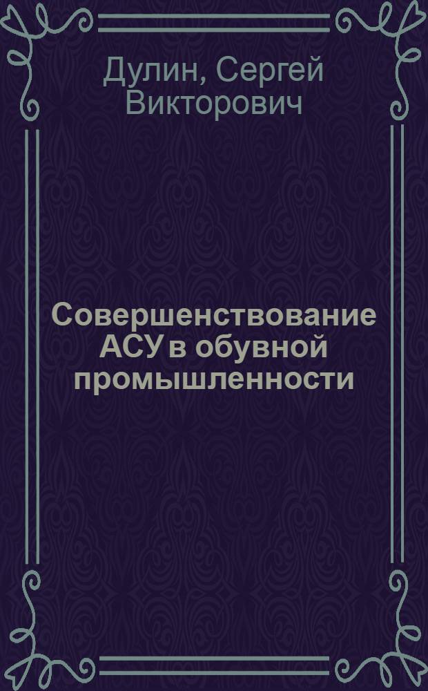 Совершенствование АСУ в обувной промышленности : Из цикла лекций заоч. фак. по совершенствованию планир., орг. и управления пр-вом на предприятиях кожев.-обувной пром-сти