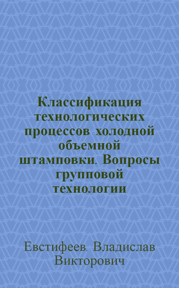 Классификация технологических процессов холодной объемной штамповки. Вопросы групповой технологии : Учеб. пособие для заоч. курсов повышения квалификации ИТР по технологии и оборуд. холод. объем. штамповки