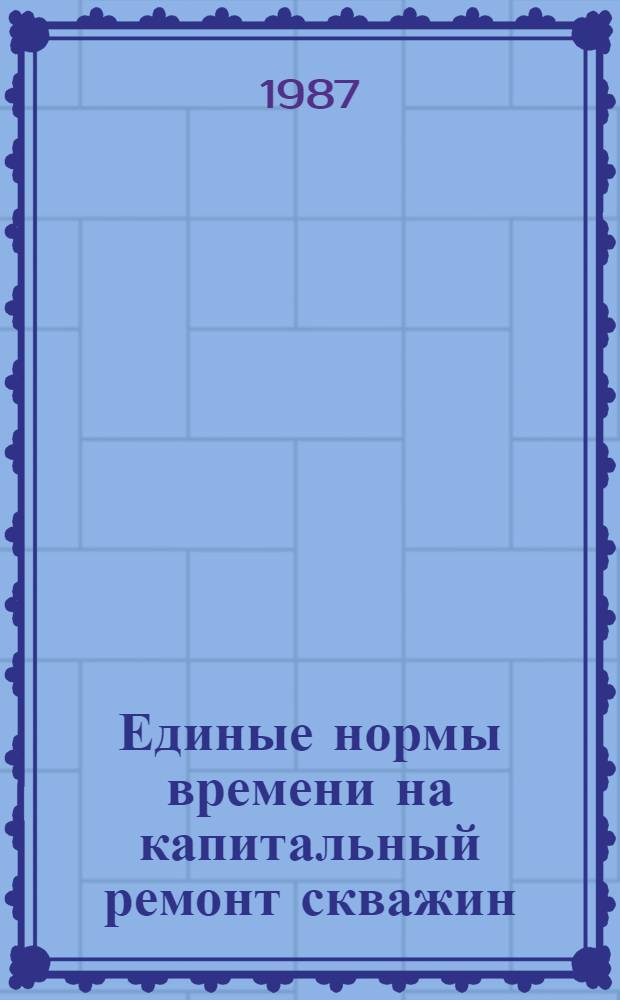 Единые нормы времени на капитальный ремонт скважин : Срок действия с 1987 по 1991 г.