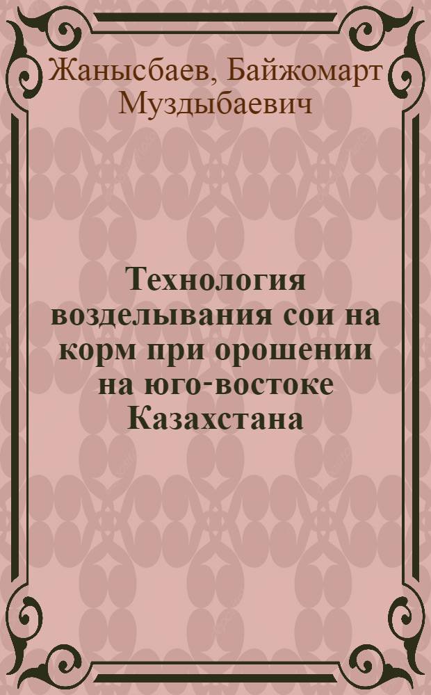 Технология возделывания сои на корм при орошении на юго-востоке Казахстана : Автореф. дис. на соиск. учен. степ. канд. с.-х. наук : (06.01.09; 06.01.14)