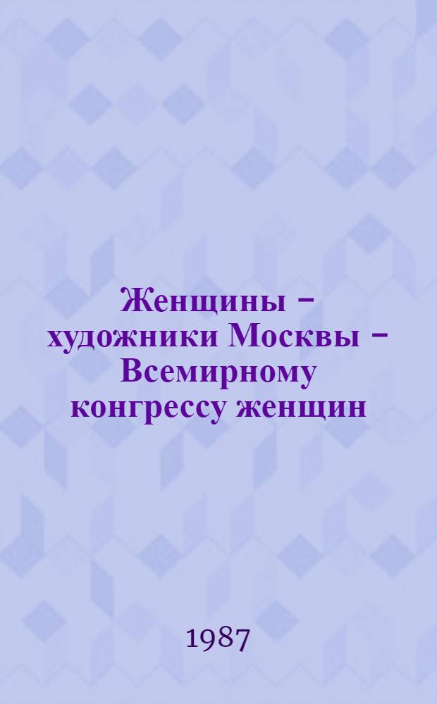 Женщины - художники Москвы - Всемирному конгрессу женщин : Живопись, скульптура, графика, керамика, фарфор, фаянс, худож. текстиль, ювелир. искусство, театр. и кинодекорац. искусство, костюмы : Выставка-продажа : Каталог