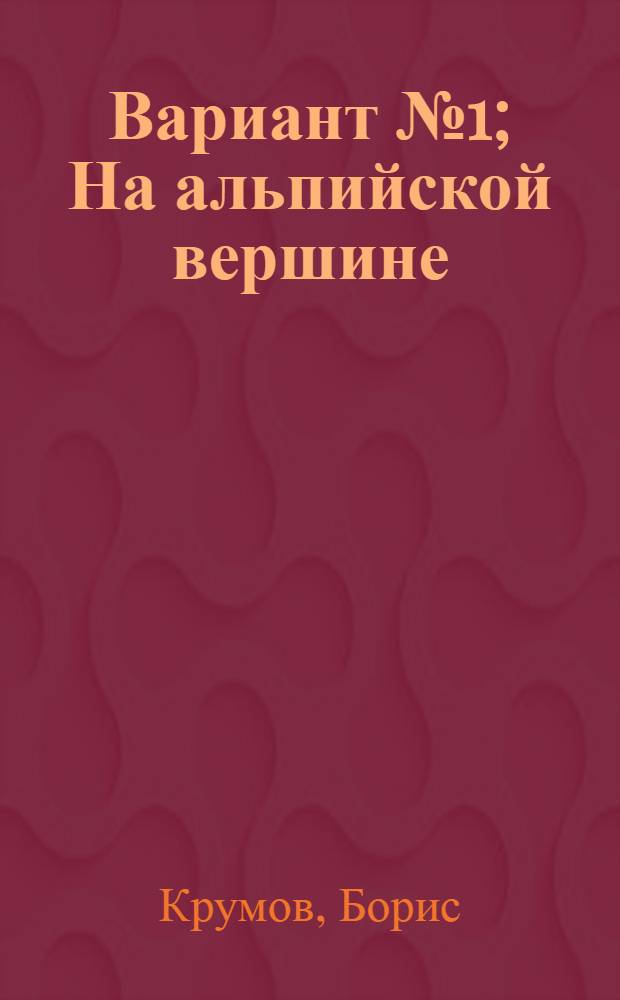 Вариант № 1; На альпийской вершине: Повести / Борис Крумов; Перевод с болг. О. Тихомирова, А. Федотова; Предисл. С. Никоненко
