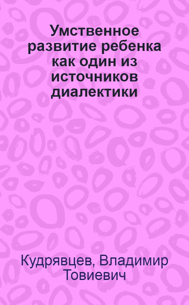 Умственное развитие ребенка как один из источников диалектики : (По материалам психологии детей дошк. возраста) : Автореф. дис. на соиск. учен. степ. канд. психол. наук : (19.00.07)