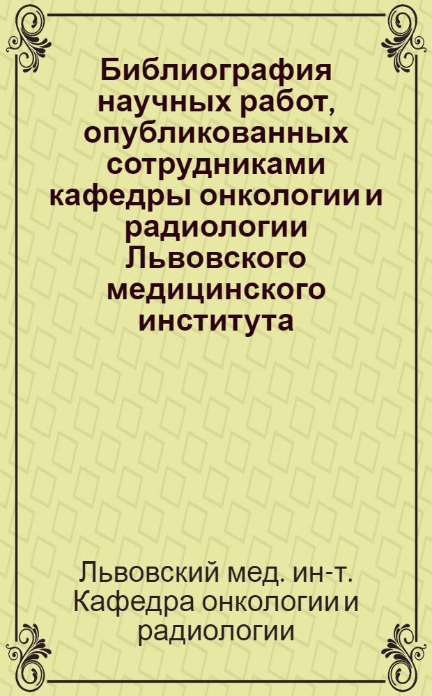 Библиография научных работ, опубликованных сотрудниками кафедры онкологии и радиологии Львовского медицинского института (1966-1986 гг.)