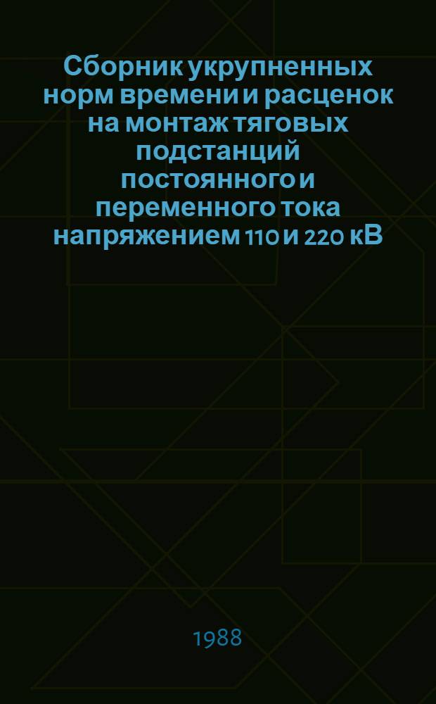 Сборник укрупненных норм времени и расценок на монтаж тяговых подстанций постоянного и переменного тока напряжением 110 и 220 кВ, автотрансформаторных пунктов питания, постов секционирования постоянного и переменного тока, пунктов параллельного соединения, КТП и КТПО на участках переменного и постоянного тока, пунктов группировки : УН 34-87