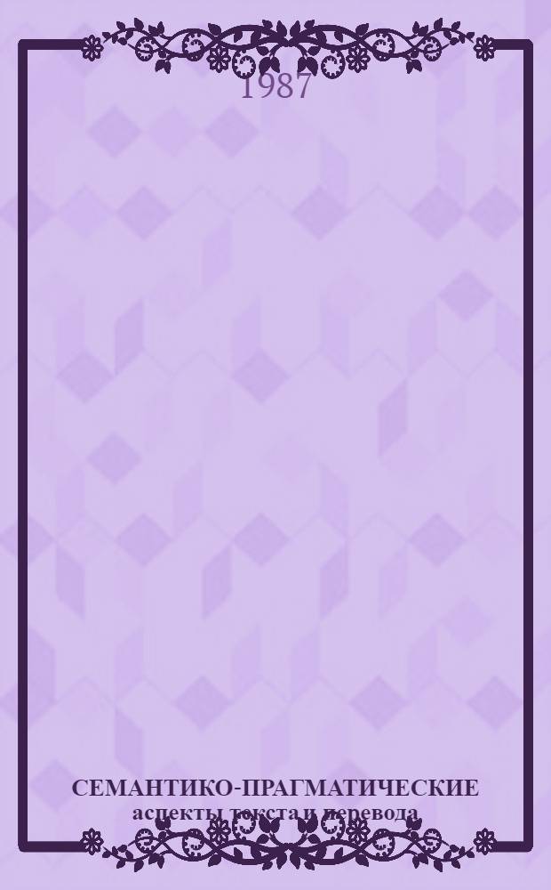 СЕМАНТИКО-ПРАГМАТИЧЕСКИЕ аспекты текста и перевода : Сб. ст.