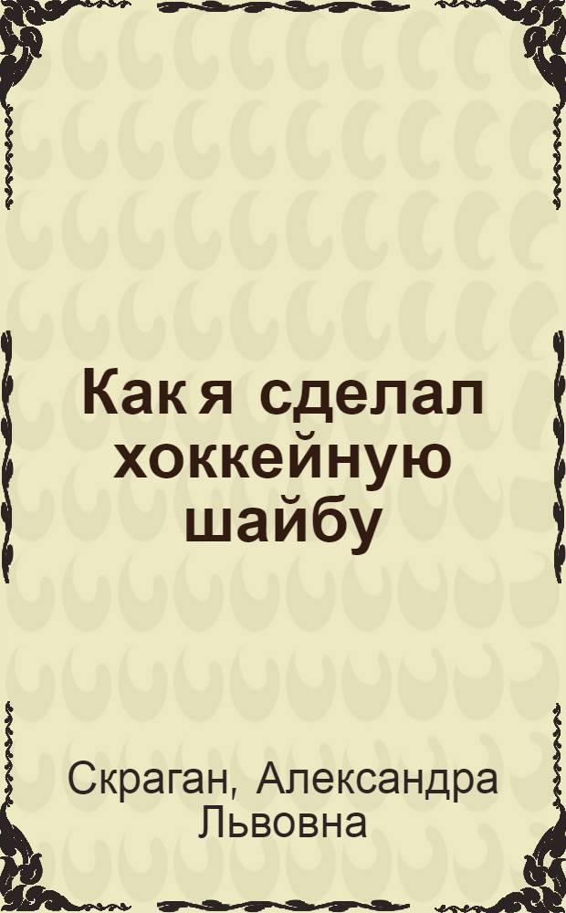 Как я сделал хоккейную шайбу : Науч.-худо. лит. : Для мл. шк. возраста