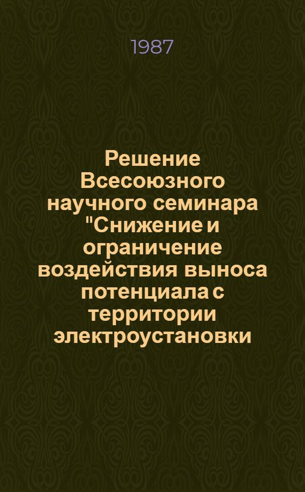 Решение Всесоюзного научного семинара "Снижение и ограничение воздействия выноса потенциала с территории электроустановки, в том числе на магистральных трубопроводах", 17-18 марта 1987 г., г. Новосибирск