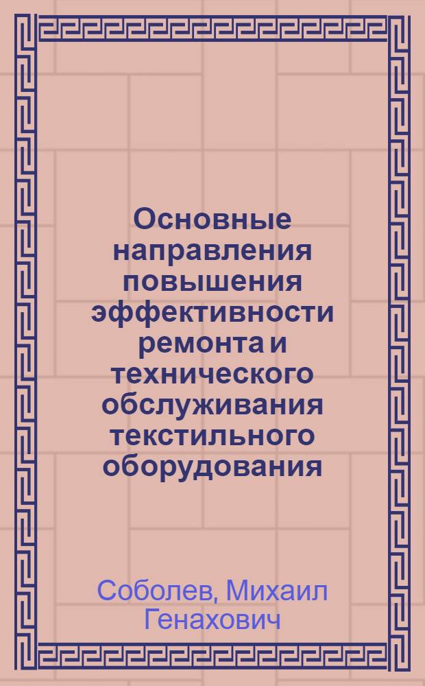 Основные направления повышения эффективности ремонта и технического обслуживания текстильного оборудования : Из цикла лекций заоч. фак. по совершенствованию планир., орг. и управления пр-вом на предприятиях текстил. пром-сти