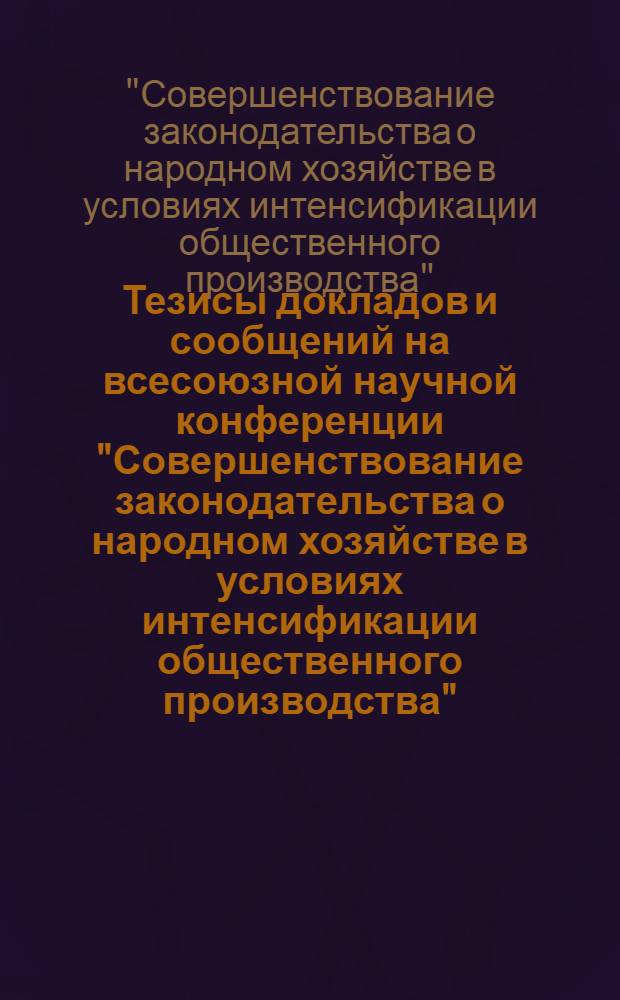 Тезисы докладов и сообщений на всесоюзной научной конференции "Совершенствование законодательства о народном хозяйстве в условиях интенсификации общественного производства" (Москва, 26-28 мая 1987 г.)