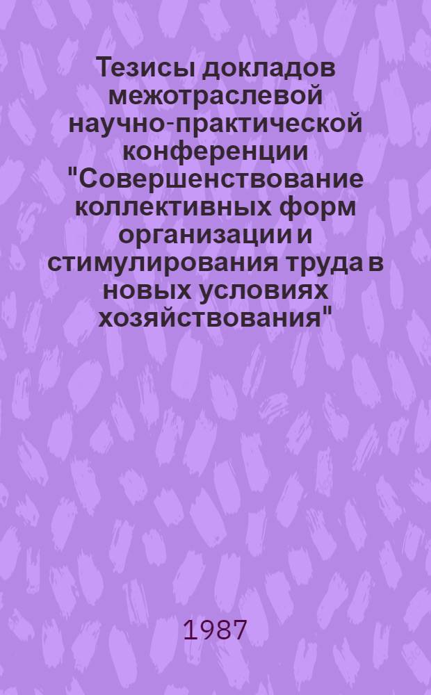 Тезисы докладов межотраслевой научно-практической конференции "Совершенствование коллективных форм организации и стимулирования труда в новых условиях хозяйствования", 12 ноября 1987 г.