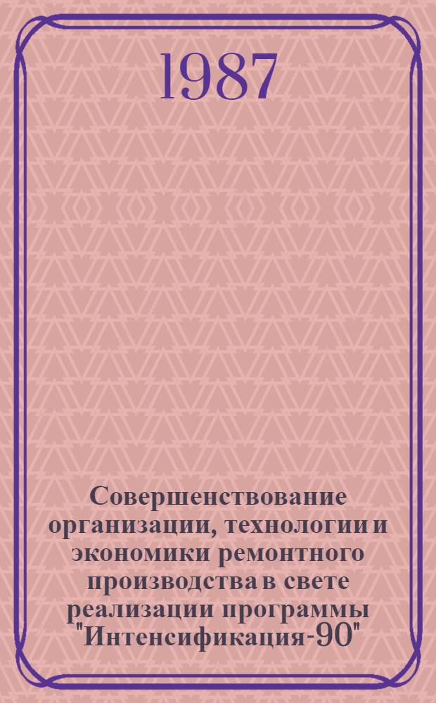 Совершенствование организации, технологии и экономики ремонтного производства в свете реализации программы "Интенсификация-90" : Материалы краткосроч. семинара 7-8 июля