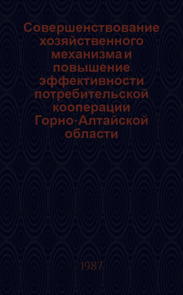 Совершенствование хозяйственного механизма и повышение эффективности потребительской кооперации Горно-Алтайской области : (Тез. докл. к науч.-практ. конф.), июнь 1987 г