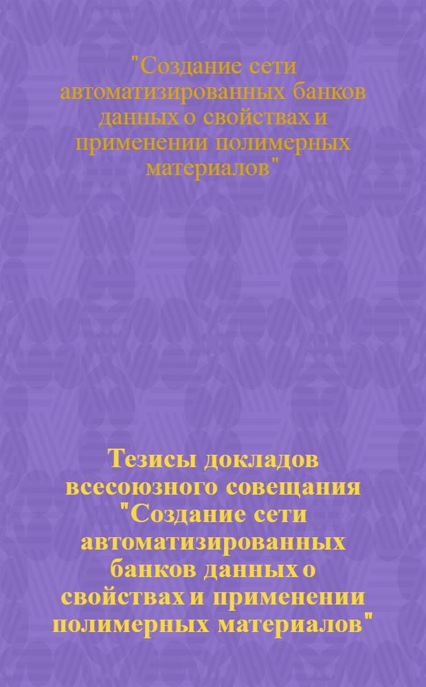 Тезисы докладов всесоюзного совещания "Создание сети автоматизированных банков данных о свойствах и применении полимерных материалов", 13-15 мая 1987 г.