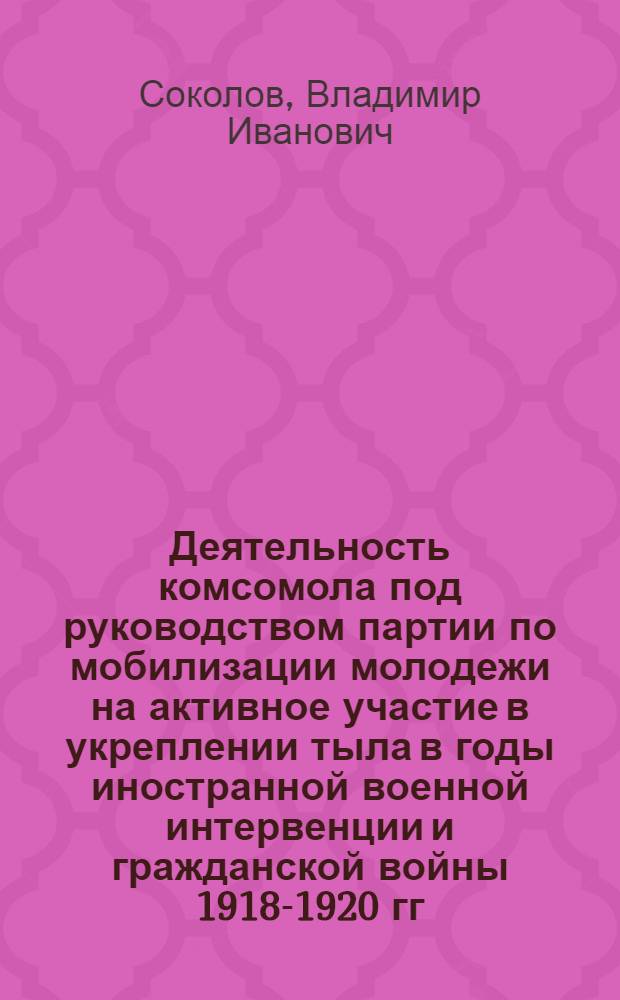 Деятельность комсомола под руководством партии по мобилизации молодежи на активное участие в укреплении тыла в годы иностранной военной интервенции и гражданской войны 1918-1920 гг. : (На материалах Владимир., Рязан. и Тул. губерний) : Автореф. дис. на соиск. учен. степ. канд. ист. наук : (07.00.01)
