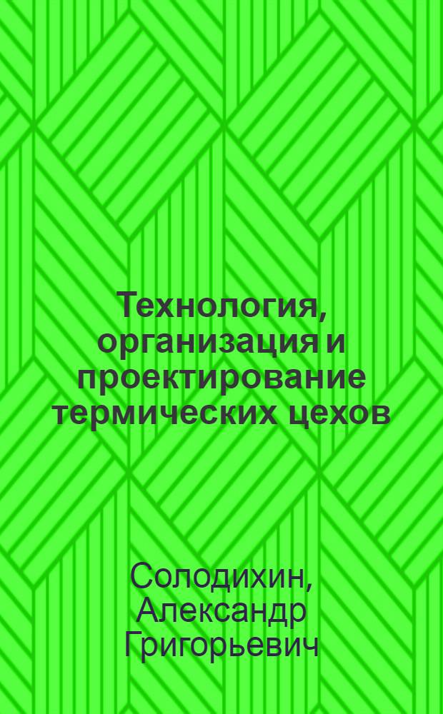 Технология, организация и проектирование термических цехов : Учеб. пособие для вузов по спец. "Металловедение, оборуд. и технология терм. обраб. металлов"