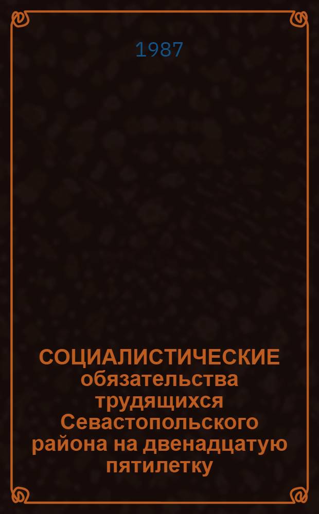 СОЦИАЛИСТИЧЕСКИЕ обязательства трудящихся Севастопольского района на двенадцатую пятилетку : В помощь пропагандистам, агитаторам, политинформаторам, идеол. активу