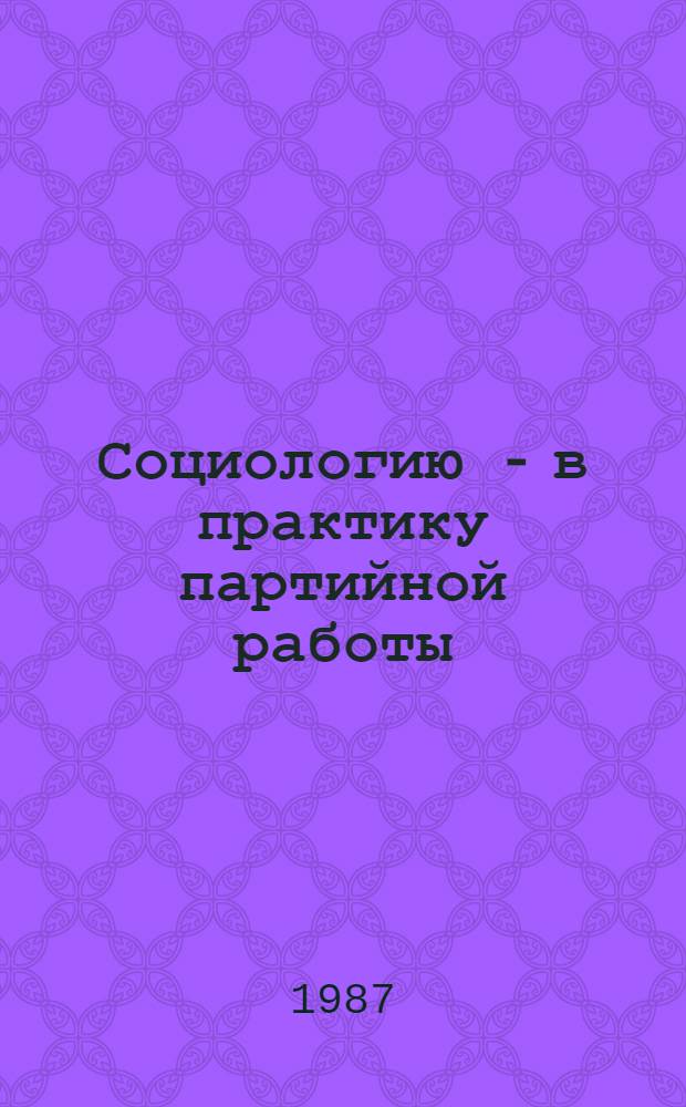 Социологию - в практику партийной работы : (Опыт использ. методов и средств конкрет. социологии в идеол. работе)