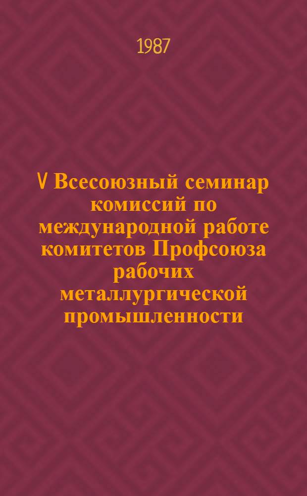 V Всесоюзный семинар комиссий по международной работе комитетов Профсоюза рабочих металлургической промышленности, 13-14 мая 1987 г., г. Ленинград : (Крат. стеногр. отчет)