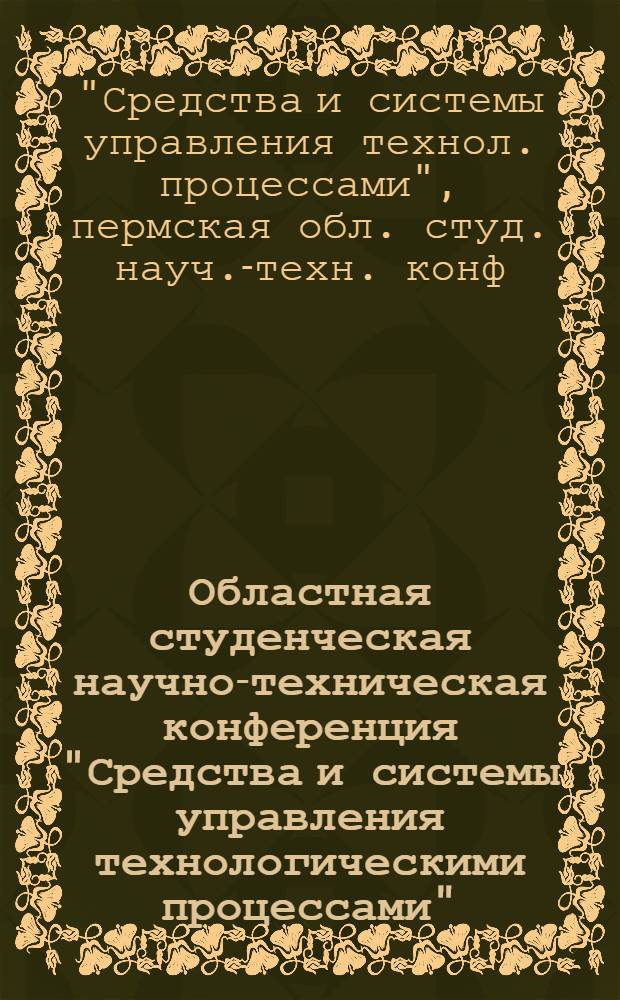 Областная студенческая научно-техническая конференция "Средства и системы управления технологическими процессами" (апрель 1988) : Тез. докл