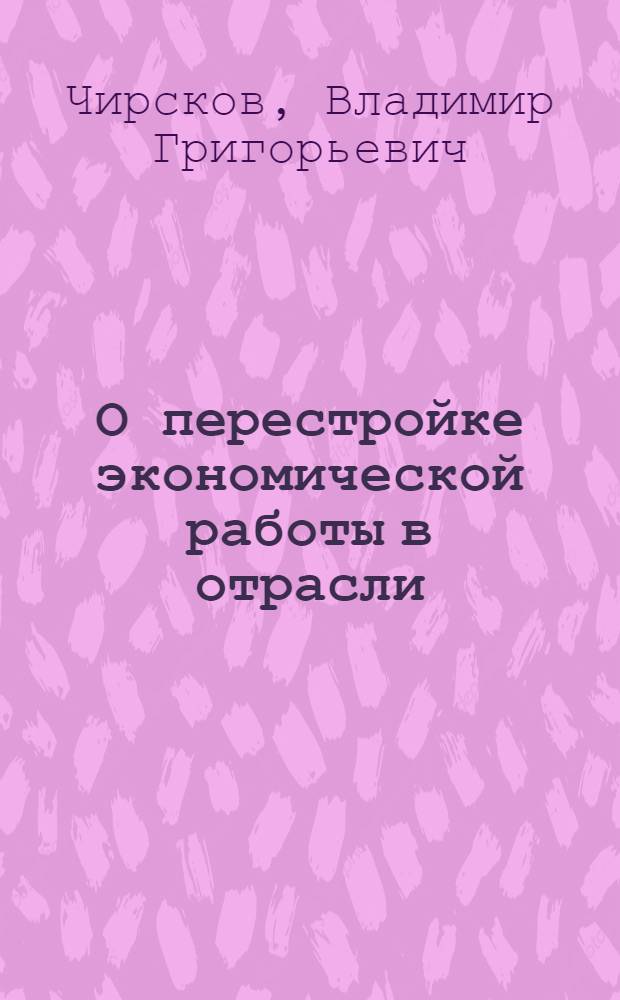 О перестройке экономической работы в отрасли : Отрасл. науч.-практ. конф. по переводу орг. и предприятий на полный хоз. расчет и самофинансирование : Докл. В.Г. Чирскова