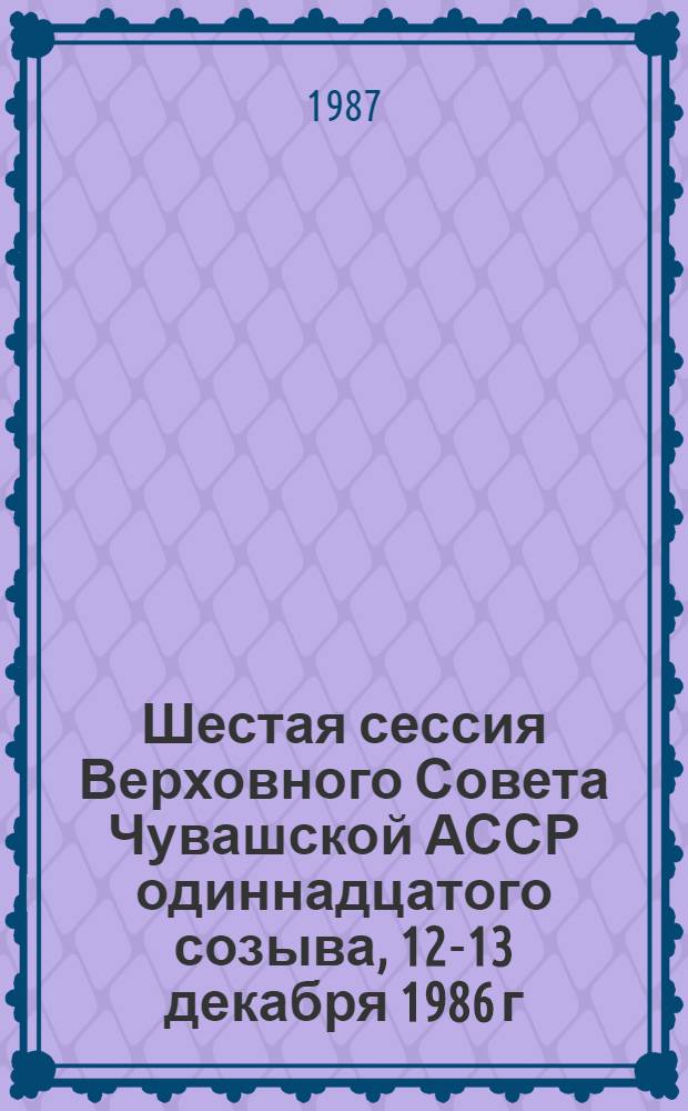 Шестая сессия Верховного Совета Чувашской АССР одиннадцатого созыва, 12-13 декабря 1986 г. : Стеногр. отчет