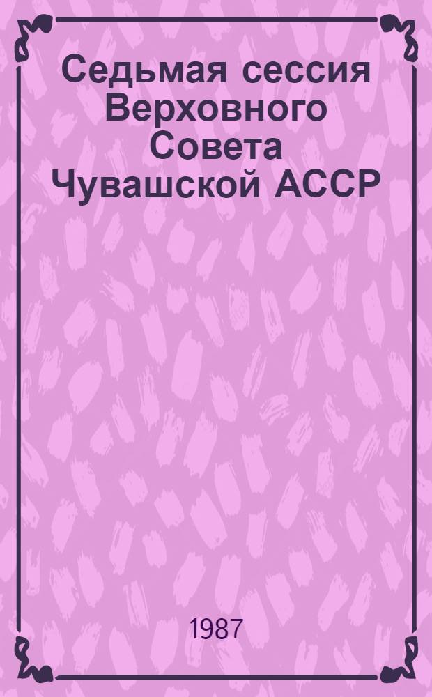 Седьмая сессия Верховного Совета Чувашской АССР (одиннадцатый созыв), 11 апр. 1987 г. : Стеногр. отчет