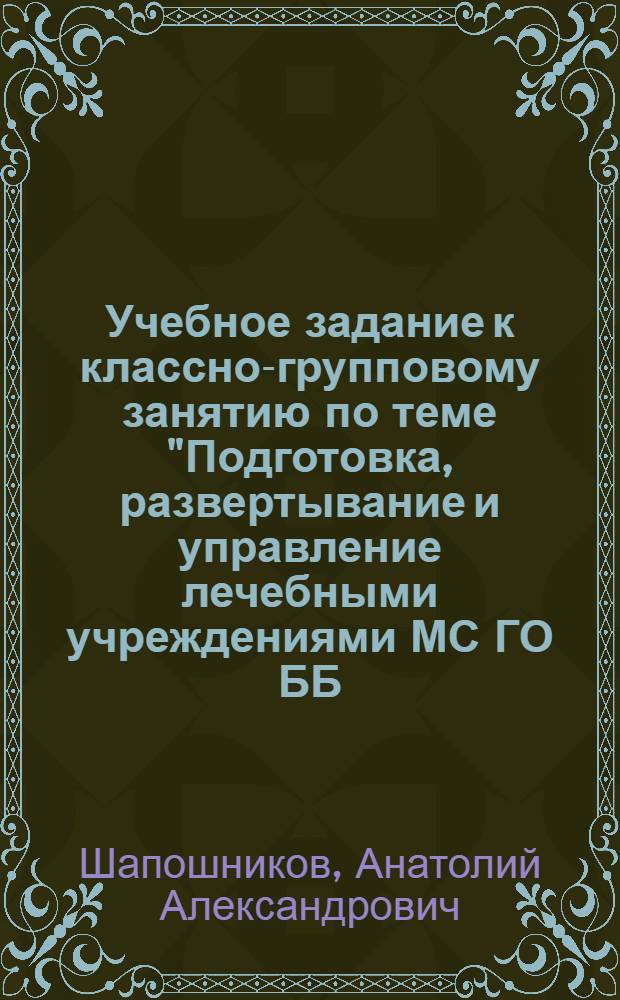 Учебное задание к классно-групповому занятию по теме "Подготовка, развертывание и управление лечебными учреждениями МС ГО ББ (БК)" : (На прим. профилир. больницы) : Для гл. врачей гор. больницы