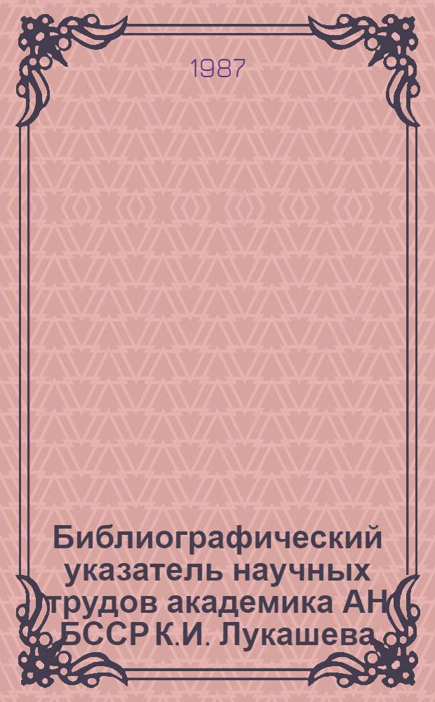 Библиографический указатель научных трудов академика АН БССР К.И. Лукашева : (К 80-летию со дня рождения)