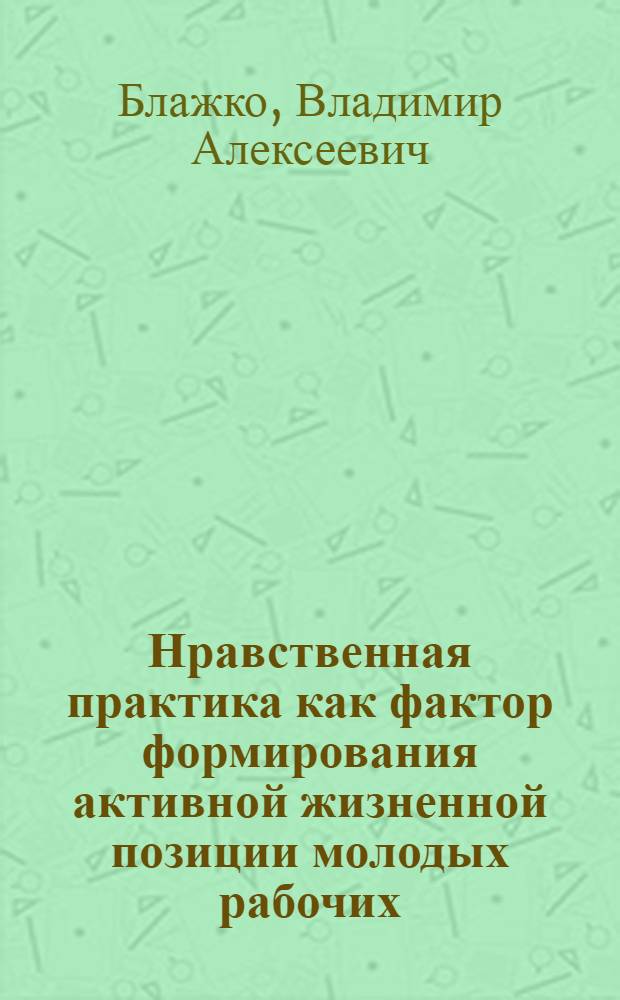 Нравственная практика как фактор формирования активной жизненной позиции молодых рабочих : (На материале социол. исслед., проведенных на предприятиях г. Кишинева) : Автореф. дис. на соиск. учен. степ. канд. филос. наук : (09.00.05)