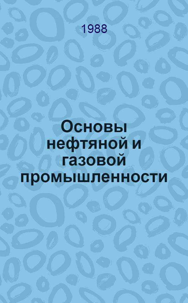 Основы нефтяной и газовой промышленности : Учеб. по спец. "Сооружение газонефтепроводов и газохранилищ" и "Трансп. и хранение нефти и газа"
