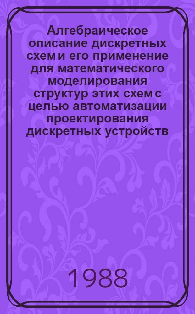 Алгебраическое описание дискретных схем и его применение для математического моделирования структур этих схем с целью автоматизации проектирования дискретных устройств : Автореф. дис. на соиск. учен. степ. д-ра физ.-мат. наук : (05.13.16)