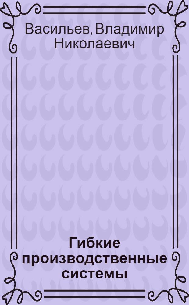 Гибкие производственные системы: организация, экономика, управление : Учеб. пособие для студентов машиностроит. спец. "Экономика машиностроит. пром-сти", "Орг. и планир. машиностроит. пр-ва", "Упр. машиностроит. предприятием"