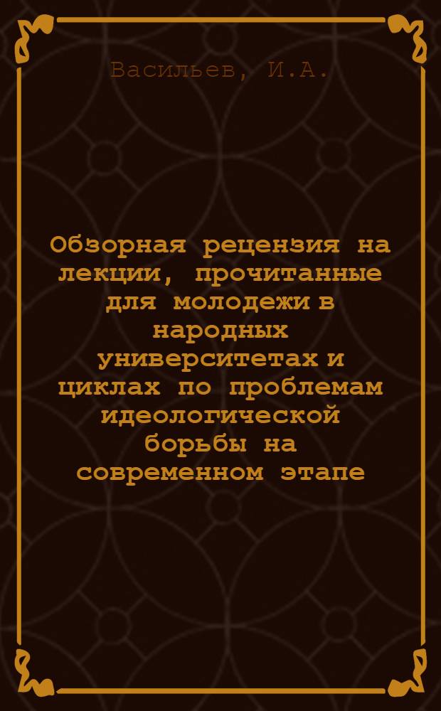 Обзорная рецензия на лекции, прочитанные для молодежи в народных университетах и циклах по проблемам идеологической борьбы на современном этапе : Из опыта комплекс. анализа эффективности лекц. пропаганды в систем. формах полит. учебы