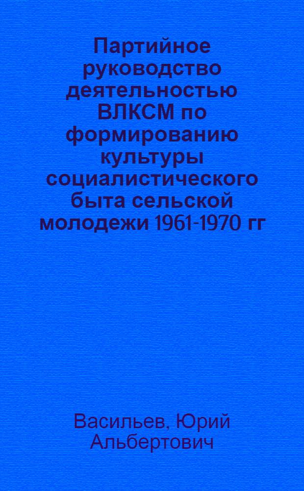 Партийное руководство деятельностью ВЛКСМ по формированию культуры социалистического быта сельской молодежи 1961-1970 гг. : (На материалах парт. и комс. орг.) : Автореф. дис. на соиск. учен. степ. канд. ист. наук : (07.00.01)