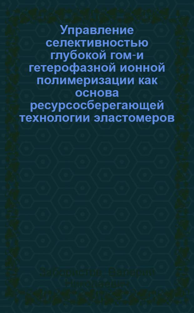 Управление селективностью глубокой гомо- и гетерофазной ионной полимеризации как основа ресурсосберегающей технологии эластомеров : Автореф. дис. на соиск. учен. степ. д. т. н