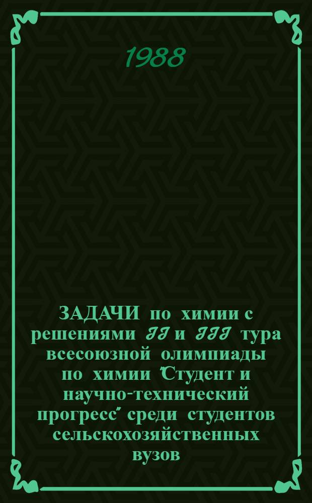 ЗАДАЧИ по химии с решениями II и III тура всесоюзной олимпиады по химии "Студент и научно-технический прогресс" среди студентов сельскохозяйственных вузов : Из опыта проведения Всесоюз. олимпиады по химии за 1981-1987 г