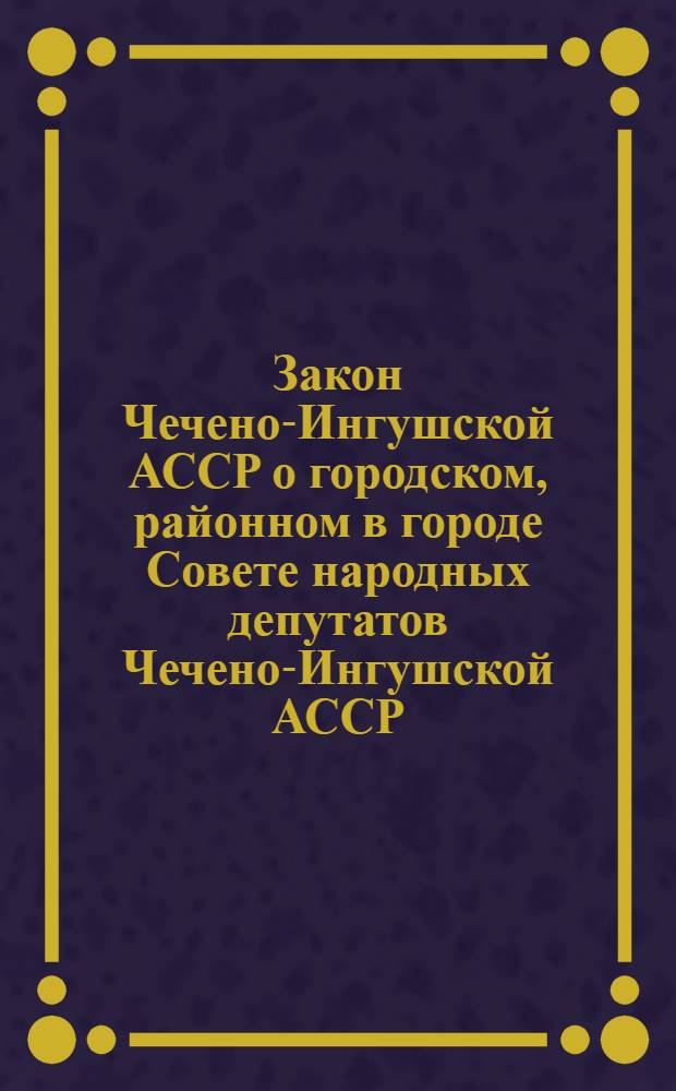 Закон Чечено-Ингушской АССР о городском, районном в городе Совете народных депутатов Чечено-Ингушской АССР : С изм. и доп. от 21.12.79