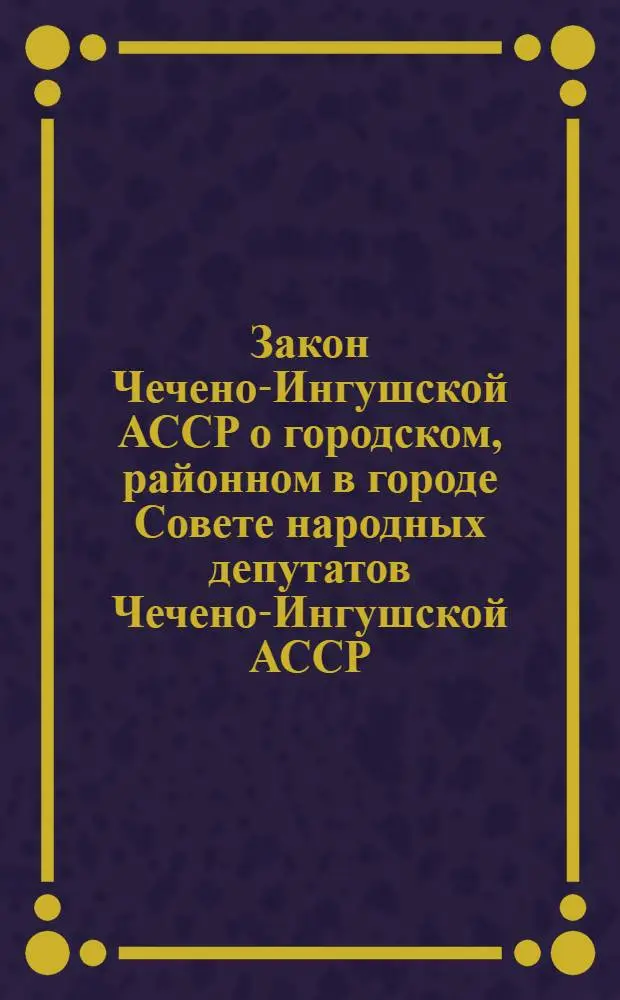Закон Чечено-Ингушской АССР о городском, районном в городе Совете народных депутатов Чечено-Ингушской АССР : С изм. и доп. от 21.12.79