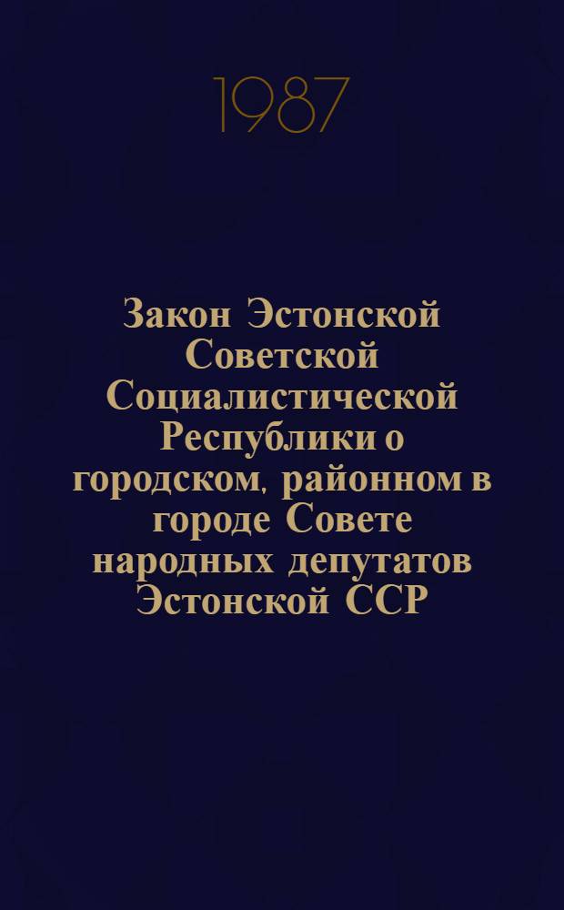 Закон Эстонской Советской Социалистической Республики о городском, районном в городе Совете народных депутатов Эстонской ССР : Офиц. текст на 1 февр. 1987 г