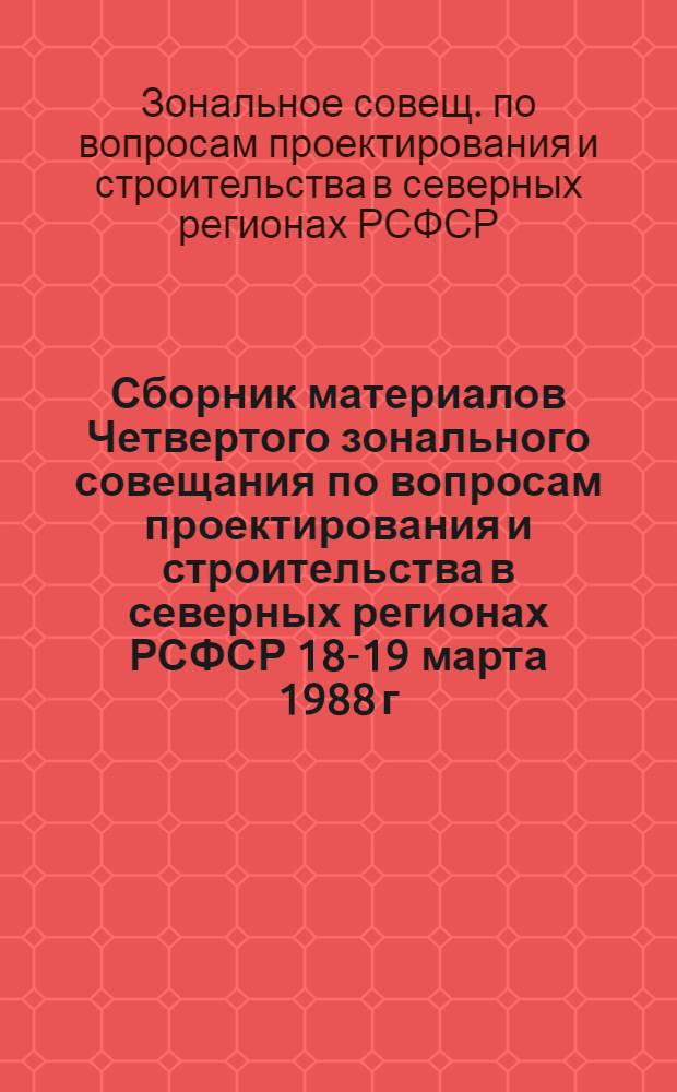 Сборник материалов Четвертого зонального совещания по вопросам проектирования и строительства в северных регионах РСФСР [18-19 марта 1988 г.] : Докл. и сообщ