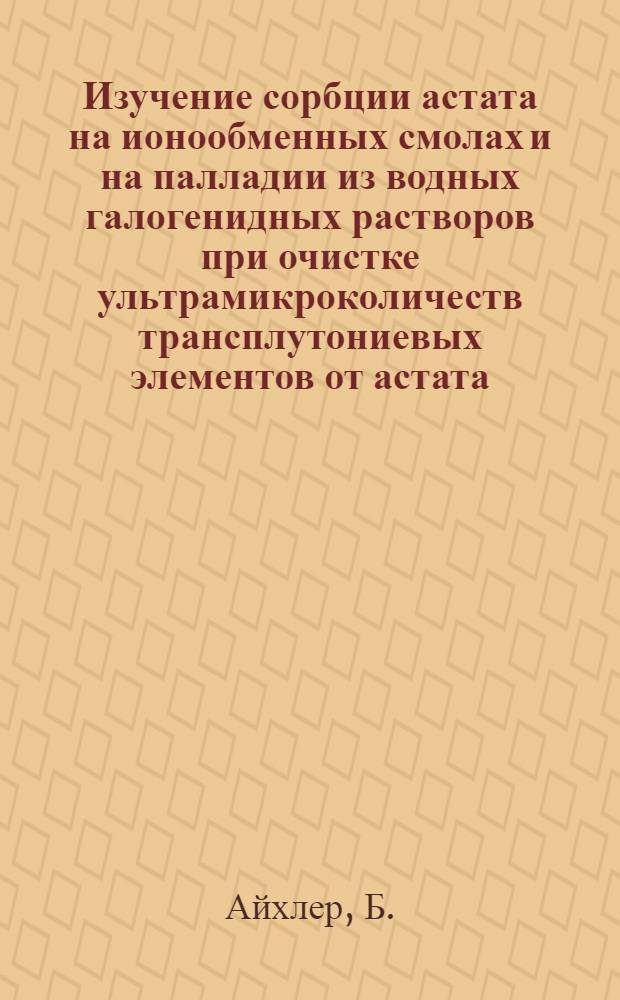 Изучение сорбции астата на ионообменных смолах и на палладии из водных галогенидных растворов при очистке ультрамикроколичеств трансплутониевых элементов от астата