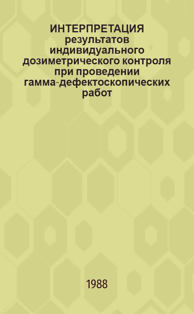 ИНТЕРПРЕТАЦИЯ результатов индивидуального дозиметрического контроля при проведении гамма-дефектоскопических работ : Метод. рекомендации (с правом переизд. мест. органами здравоохранения)