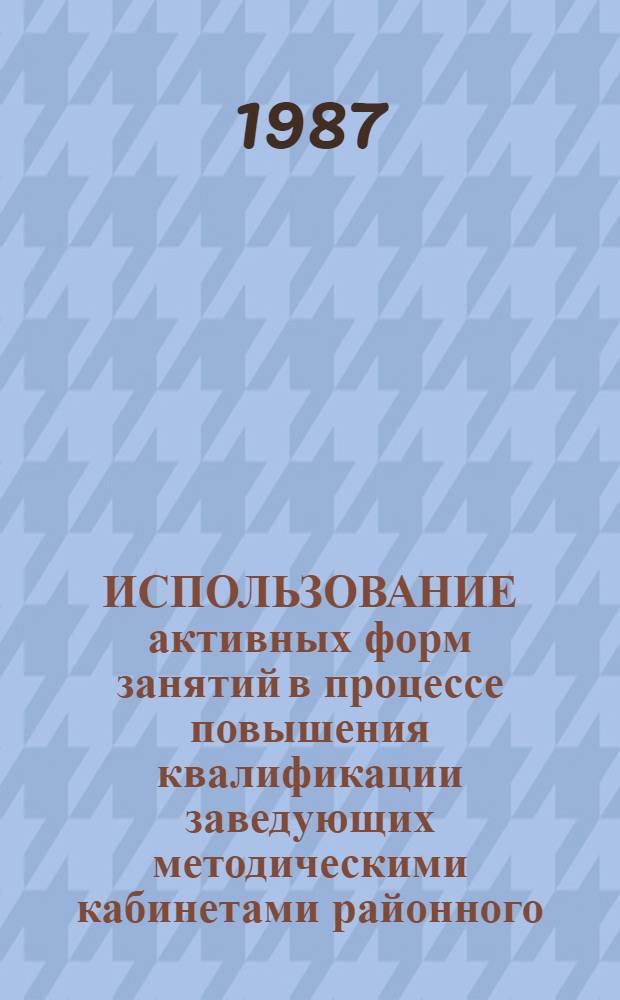 ИСПОЛЬЗОВАНИЕ активных форм занятий в процессе повышения квалификации заведующих методическими кабинетами районного (городского), окружного отдела народного образования на курсах в ИУУ : Метод. рекомендации
