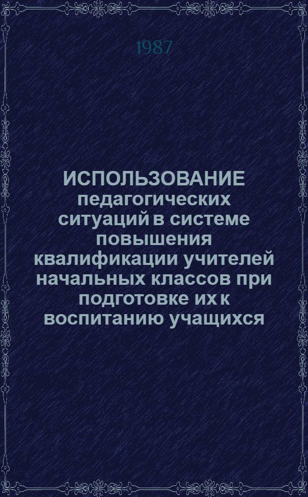 ИСПОЛЬЗОВАНИЕ педагогических ситуаций в системе повышения квалификации учителей начальных классов при подготовке их к воспитанию учащихся : Метод. рекомендации