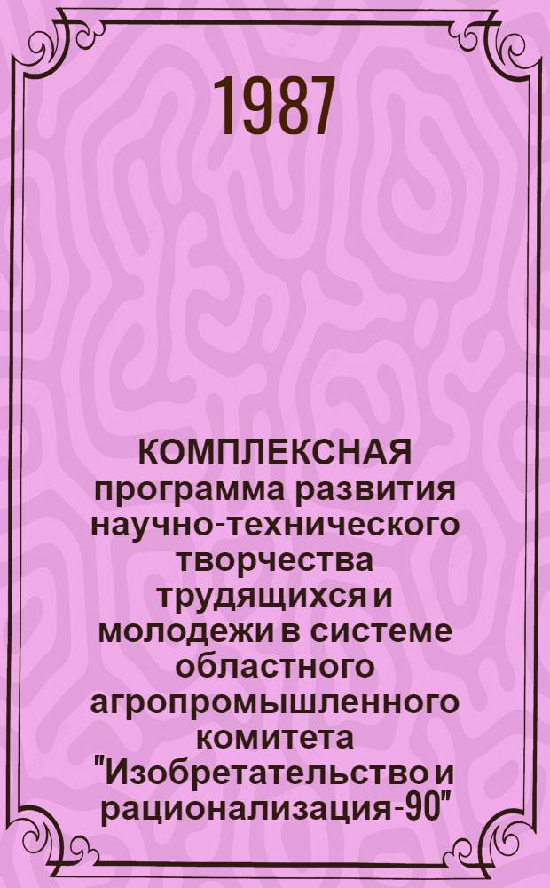 КОМПЛЕКСНАЯ программа развития научно-технического творчества трудящихся и молодежи в системе областного агропромышленного комитета "Изобретательство и рационализация-90"