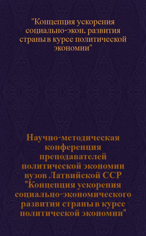 Научно-методическая конференция преподавателей политической экономии вузов Латвийской ССР "Концепция ускорения социально-экономического развития страны в курсе политической экономии", 23 апреля 1987 г. : Тез. докл. и выступлений