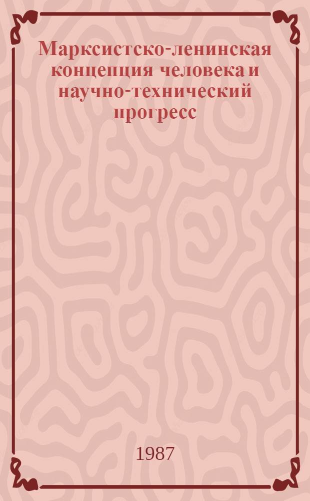 Марксистско-ленинская концепция человека и научно-технический прогресс : (Тез. докл. науч.-практ. конф., 25-26 нояб. 1987 г.)